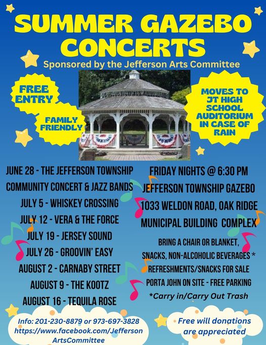 May be an image of text that says 'SUMMER GAZEBO CONCERTS Sponsored by the Jefferson Arts Committee FREE ENTRY FAMILY FRIENDLY MOVES to ?T HIGH SCHOOL AUDITORIUM IN CASE OF RAIN JUNE JEFFERSON TOWNSHIP COMMUNITY CONCERT & JAZZ BANDS WHISKEY CROSSING VERA & THE FORCE JULY 19 JERSEY SOUND SJULY 26 GROOVIN' EASY AUGUST CARNABY STREET AUGUST FRIDAY NIGHTS @ 6:30 JEFFERSON TOWNSHIP GAZEBO WELDON ROAD, OAK RIDGE MUNICIPAL BUILDING COMPLEX THE KOOTZ BRING CHAIR OR BLANKET, SNACKS, NON-ALCOHOLIC BEVERAGES* REFRESHMENTS/SNACK FOR SALE JOHN ON SITE FREE PARKING *Carry in/Carry Out Trash AUGUST 16- TEQUILA ROSE Info: Info:201-230-8879 or 973-697-3828 https://wwfacebook.com/Jeferso ArtsCommittee Free will donations are appreciated'